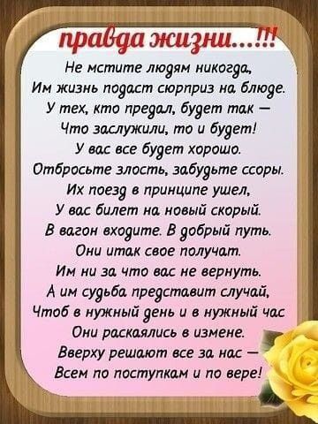 правда жизни....!!!

Не мстите людям никогда,
Им жизнь подаст сюрприз на блюде.
У тех, кто предал, будет так —
Что заслужили, то и будет!

У вас все будет хорошо!
Отбросьте злость, забудьте ссоры.
Их поезд в принципе ушел,
У вас билет на новый скорый.

В вагон входите. В добрый путь.
Они итак свое получат.
Им ни за что вас не вернуть.
А им судьба представит случай,
Чтобы в нужный день и в нужный час
Они раскаялись в измене.

Вверху решают все за нас —
Всем по поступкам и по вере!