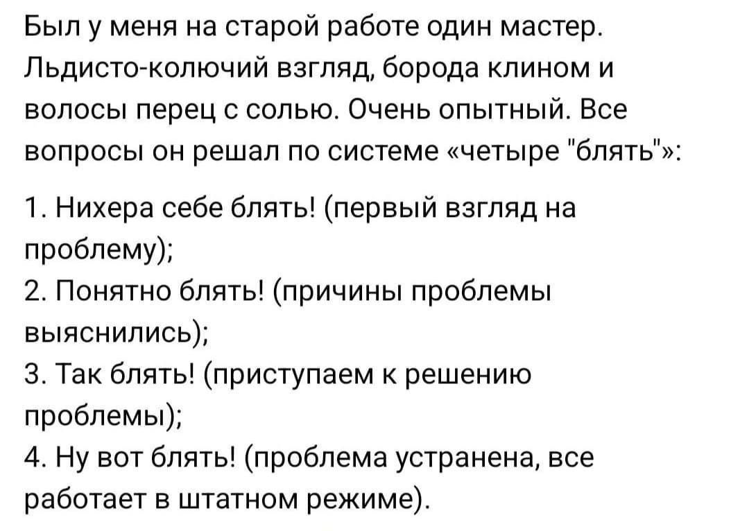 Был у меня на старой работе один мастер. Льдисто-колючий взгляд, борода клином и волосы перец с солю. Очень опытный. Все вопросы он решал по системе «четыре блять»: 1. Нихера себе блять! (первый взгляд на проблему); 2. Понято блять! (причины проблемы выяснились); 3. Так блять! (приступаем к решению проблемы); 4. Ну вот блять! (проблема устранена, все работает в штатном режиме.)