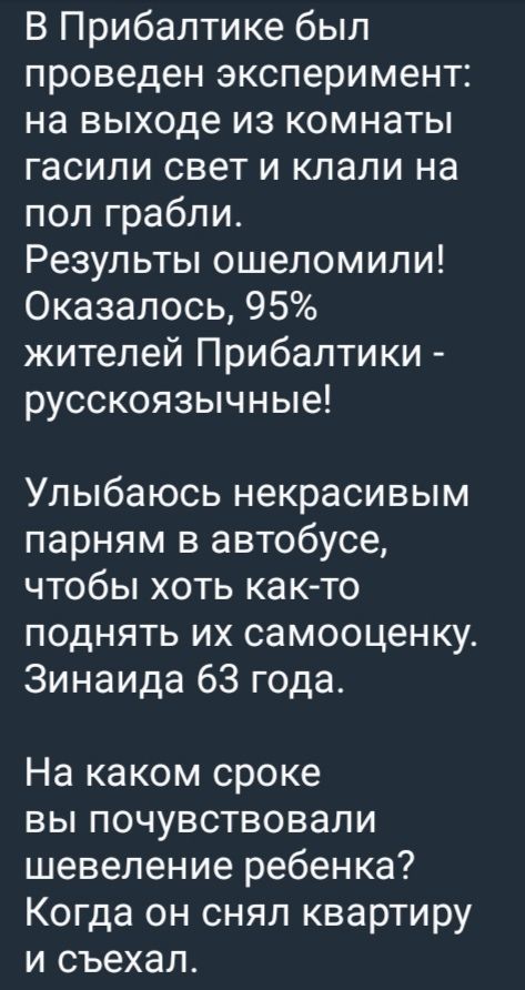 В Прибалтике был проведен эксперимент: на выходе из комнаты гасили свет и клали на пол грабли. Результаты ошеломили! Оказалось, 95% жителей Прибалтики - русскоязычные!

Улыбаюсь некрасивым парням в автобусе, чтобы хоть как-то поднять их самооценку. Зинаида 63 года.

На каком сроке вы почувствовали шевеление ребенка? Когда он снял квартиру и съехал.