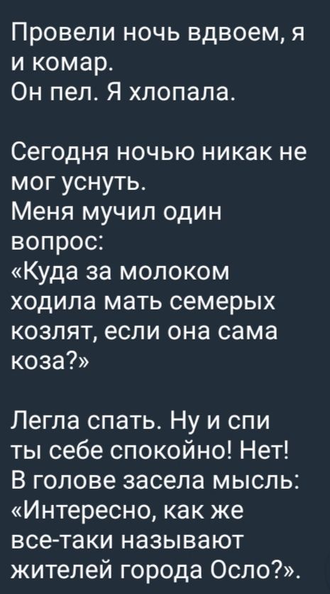 Провели ночь вдвоем, я и комар.
Он пел. Я хлопала.

Сегодня ночью никак не мог уснуть.
Меня мучил один вопрос:
«Куда за молоком ходила мать семерых козлят, если она сама коза?»

Легла спать. Ну и спи ты себе спокойно! Нет!
В голове засела мысль:
«Интересно, как же все-таки называют жителей города Осло?». 