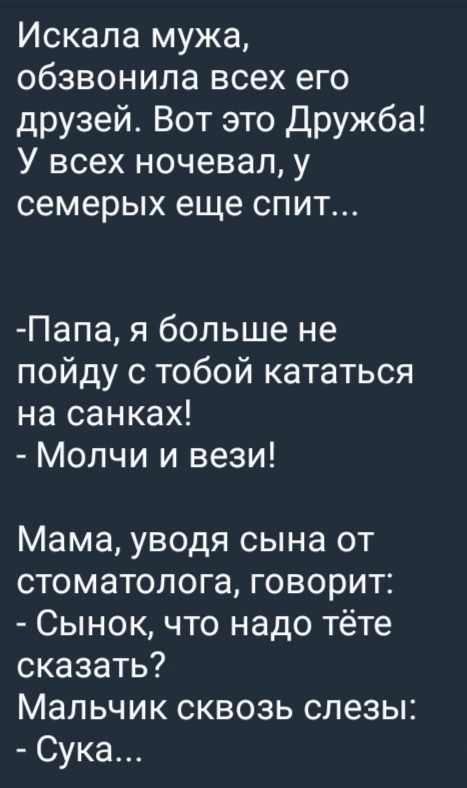 Искала мужа, обзвонила всех его друзей. Вот это Дружба! У всех ночевал, у семерых еще спит...

-Папа, я больше не пойду с тобой кататься на санках!
- Молчи и вези!

Мама, уводя сына от стоматолога, говорит:
- Сынок, что надо тёте сказать?
Мальчик сквозь слезы:
- Сука...