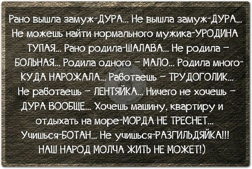 Рано вышла замуж-ДУРА... Не вышла замуж-ДУРА... Не можешь найти нормального мужика-УРОДИНА ТУПАЯ... Рано родила-ШАЛАВА... Не родила - БОЛЬНАЯ... Родила одного - МАЛО... Родила много - КУДА НАРОХАЛА... Работаешь - ТРУДОГОЛИК... Не работаешь - ЛЕНТЬЯЙКА... Ничего не хочешь - ДУРА ВООБЩЕ... Хочешь машину, квартиру и отдыхать на море - МОРДА НЕ ТРЕСНЕТ... Учишься - БОГАТ... Не учишься - РАЗГИЛЬДЯЙ!!! НАШ НАРОД МОЛЧА ЖИТЬ НЕ МОЖЕТ!)