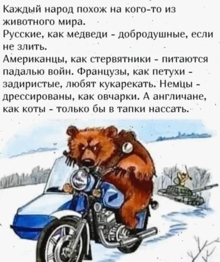 Каждый народ похож на кого-то из животного мира.
Русские, как медведи - добродушные, если не злить.
Американцы, как стервятники - питаются падалью войн. Французы, как петухи - задиристые, любят кукарекать. Немцы - дрессированы, как овечки. А англичане, как коты - только бы в тапки нассать.