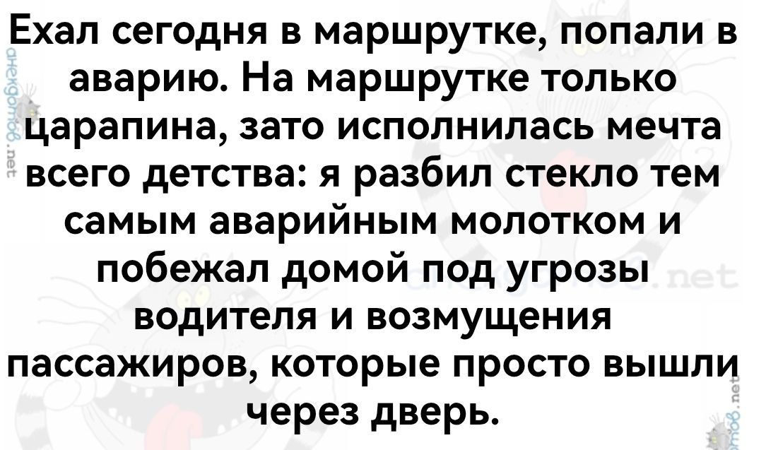 Ехал сегодня в маршрутке, попали в аварию. На маршрутке только царапина, зато исполнилась мечта всего детства: я разбил стекло тем самым аварийным молотком и побежал домой под угрозы водителя и возмущения пассажиров, которые просто вышли через дверь.