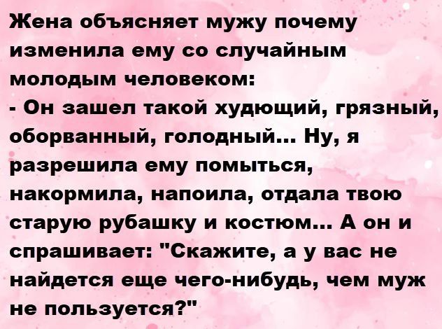 Жена объясняет мужу почему изменила ему со случайным молодым человеком: - Он зашел такой худющий, грязный, оборванный, голодный... Ну, я разрешила ему помыться, накормила, напоила, отдала твою старую рубашку и костюм... А он и спрашивает: 