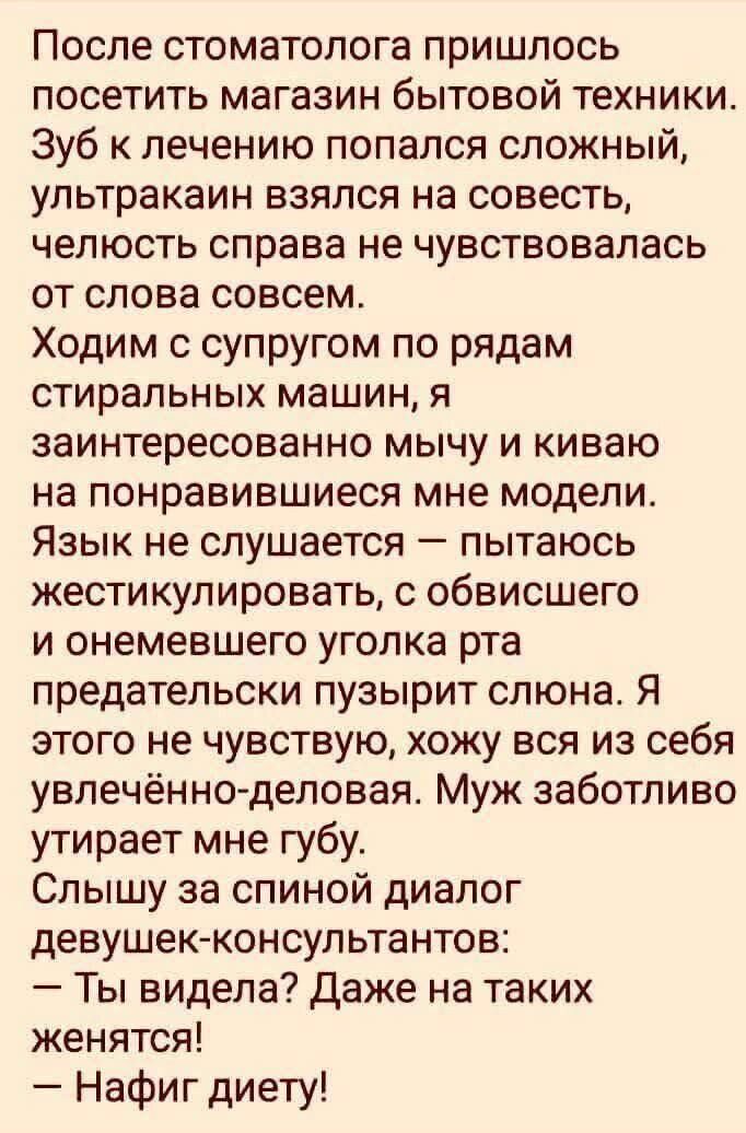 После стоматолога пришлось посетить магазин бытовой техники. Зуб к лечению попался сложный, ультразвука взялся на совесть, челюсть справа не чувствовалась от слова совсем.
Ходим с супругом по рядам стиральных машин, я заинтересованно мычу и киваю на понравившиеся мне модели.
Язык не слушается — пытаюсь жестикулировать, с обвисшего и онемевшего угла рта предательски пузырит слона. Я этого не чувствую, хожу вся из себя увлечённо-деловая. Муж заботливо утирает мне губу.
Слышу за спиной диалог девушек-консультантов:
— Ты видела? Даже на таких женщинах!
— Нафиг диету!