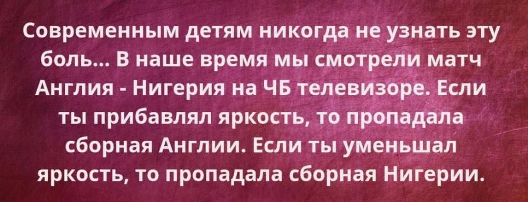 Современным детям никогда не узнать эту боль... В наше время мы смотрели матч Англия - Нигерия на ЧБ телевизоре. Если ты прибавлял яркость, то пропадала сборная Англии. Если ты уменьшал яркость, то пропадала сборная Нигерии.