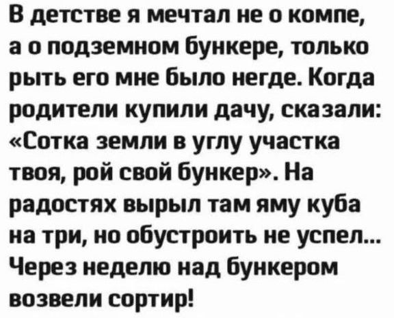 В детстве я мечтал не о компе, а о подземном бункере, только рыть его мне было негде. Когда родители купили дачу, сказали: «Сотка земли в углу участка твоя, рой свой бункер». На радостях вырыл там яму куба на три, но обустроить не успел... Через неделю над bunkerом возвели сортир!