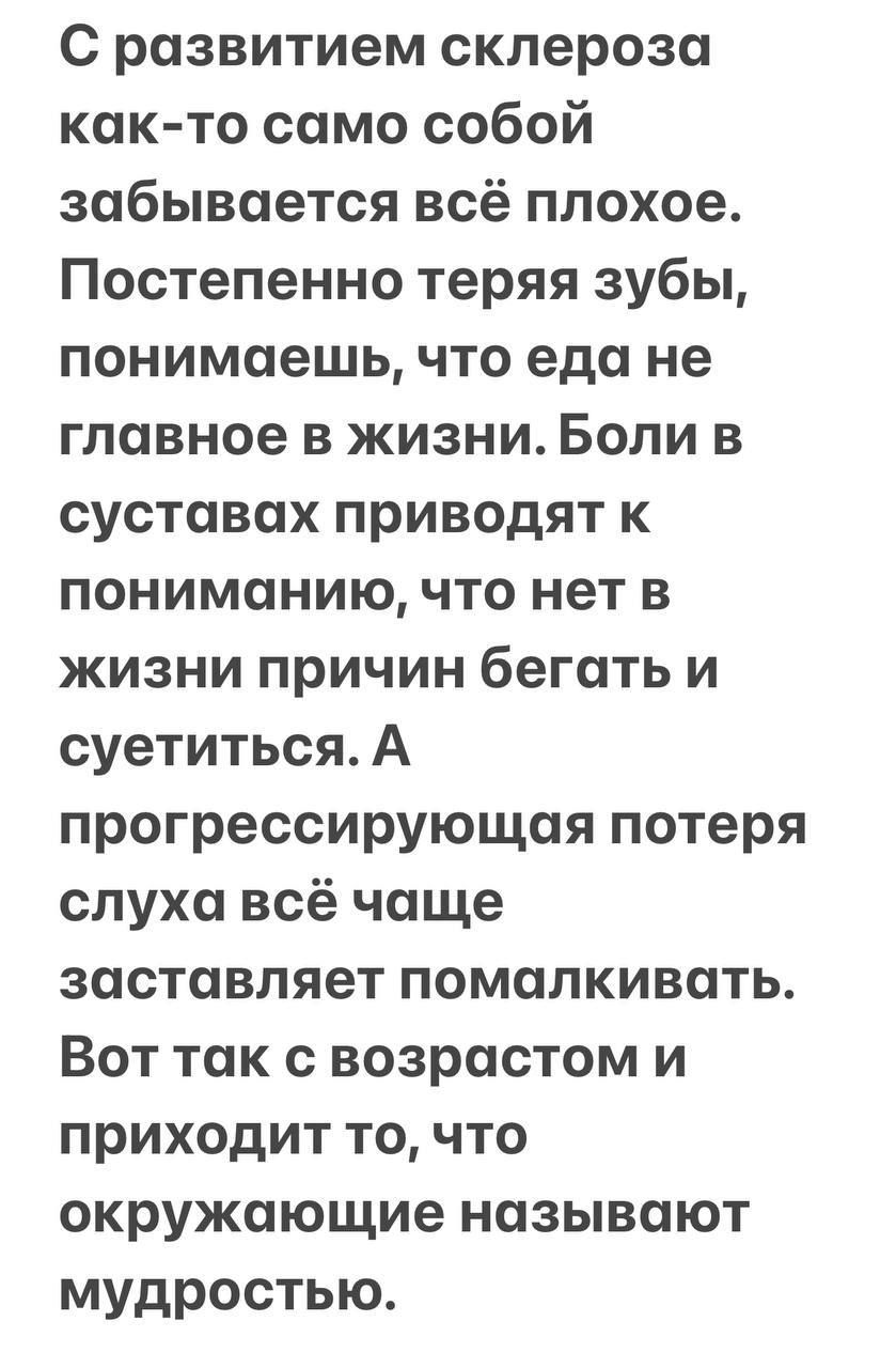 С развитием склероза как-то само собой забывается всё плохое. Постепенно теряя зубы, понимаешь, что еда не главное в жизни. Боли в суставах приводят к пониманию, что нет в жизни причин бегать и суетиться. А прогрессирующая потеря слуха всё чаще заставляет помалкивать. Вот так с возрастом и приходит то, что окружающие называют мудростью.