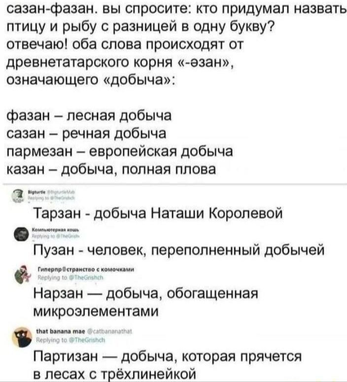 сазан-фазан. вы спросите: кто придумал назвать птицу и рыбу с разницей в одну букву? отвечаю! оба слова происходят от древнетюркского корня («-азан»), означающего «добыча»: фазан – лесная добыча сазан – речная добыча пармезан – европейская добыча казан – добыча, полная плова

 Тарзан – добыча Наташи Королевой Пузан - человек, переполненный добычей Нарзан – добыча, обогащенная микроэлементами Партизан — добыча, которая прячется в лесах с трёхлинейкой.