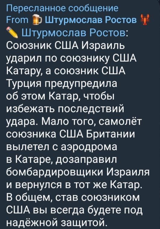 Пересланное сообщение From 🍻 Штурмослав Ростов 🦞 Штурмослав Ростов:
Союзник США Израиль ударил по союзнику США Катару, а союзник США Турция предупредила об этом Катар, чтобы избежать последствий удара. Мало того, самолёт союзника США Британии вылетел с аэродрома в Катаре, до заправил бомбардировщики Израиля и вернулся в тот же Катар. В общем, став союзником США вы всегда будете под надёжной защитой.