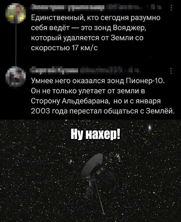 Единственный, кто сегодня разумно себя ведёт — это зонд Вояджер, который удаляется от Земли со скоростью 17 км/с
Умнее него оказался зонд Пионер-10.
Он не только улетает от земли в Сторону Альдебарана, но и с января 2003 года перестал общаться с Землёй.
Ну нахер!