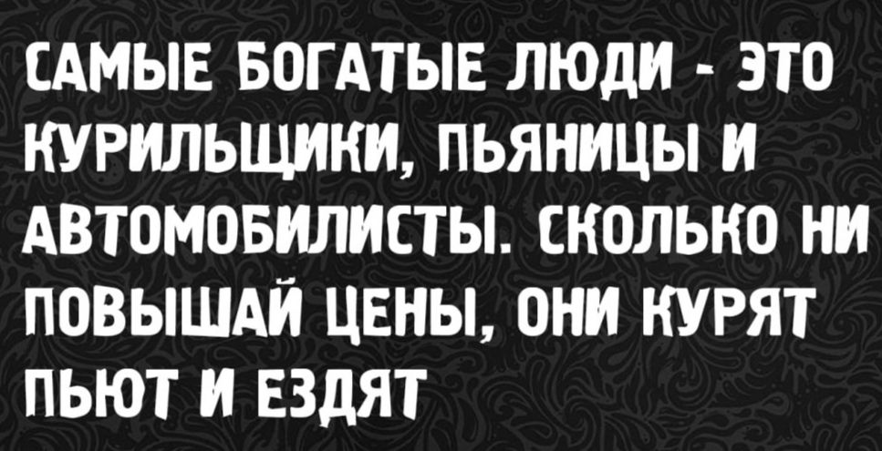 САМЫЕ БОГАТЫЕ ЛЮДИ - ЭТО КУРИЛЬЩИКИ, ПЬЯНИЦЫ И АВТОМОБИЛИСТЫ. СКОЛЬКО НИ ПОВЫШАЙ ЦЕНЫ, ОНИ КУРАТ ПЬЮТ И ЕЗДЯТ.
