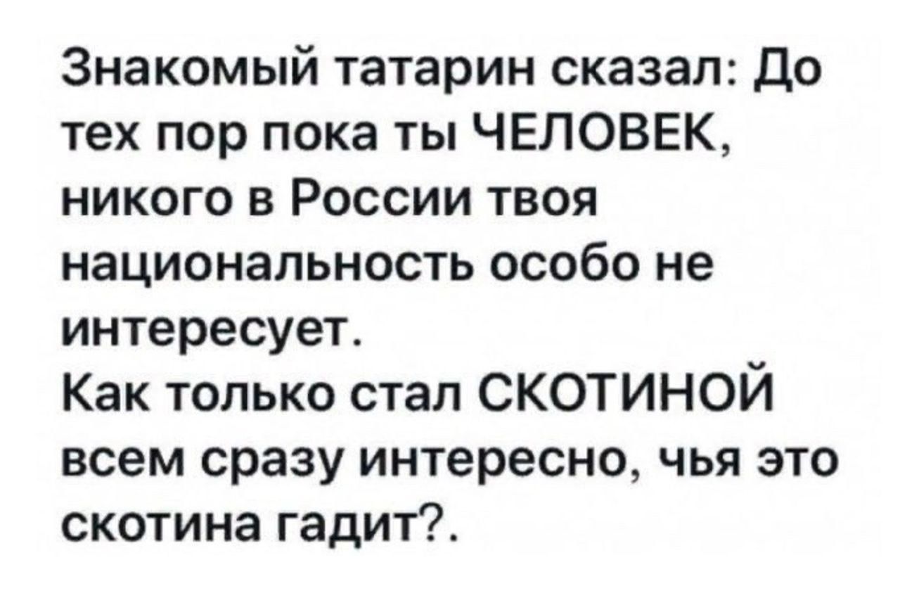 Знакомый татарин сказал: До тех пор пока ты ЧЕЛОВЕК, никого в России твоя национальность особо не интересует. Как только стал СКОТИНОЙ всем сразу интересно, чья это скотина гадит?.