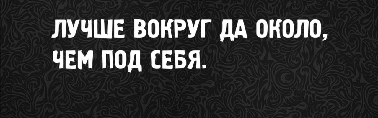 ЛУЧШЕ ВОКРУГ ДА ОКОЛО, ЧЕМ ПОД СЕБЯ.