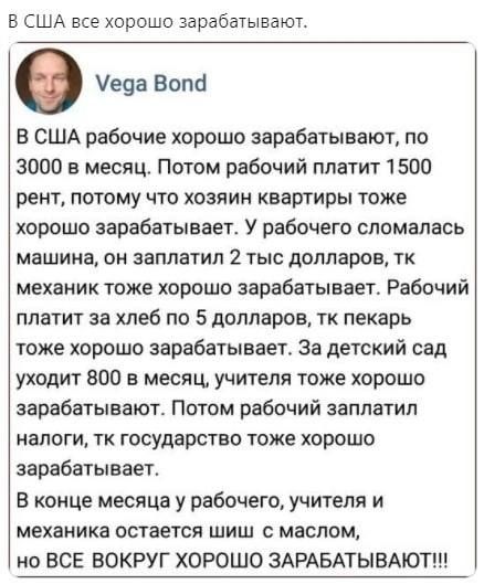 В США рабочие хорошо зарабатывают, по 3000 в месяц. Потом рабочий платит 1500 рент, потому что хозяин квартиры тоже хорошо зарабатывает. У рабочего сломалась машина, он заплатит 2 тыс долларов, тк механик тоже хорошо зарабатывает. Рабочий платит за хлеб по 5 долларов, тк пекарь тоже хорошо зарабатывает. За детский сад уходит 80 в месяц, учителя тоже хорошо зарабатывают. Потом рабочий заплатит налоги, тк государство тоже хорошо зарабатывает. В конце месяца у рабочего, учителя и механика остается шиш с маслом, но ВСЕ ВОКРУГ ХОРОШО ЗАРАБАТЫВАЮТ!!!
