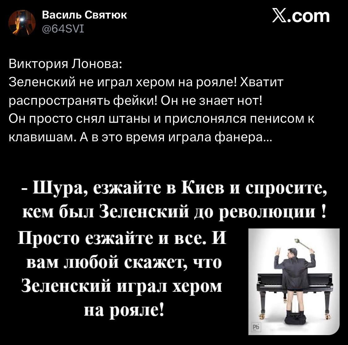 Виктория Лонова:
Зеленский не играл хером на рояле! Хватит распространять фейки! Он не знает нот!
Он просто снял штаны и прислонился пенисом к клавишам. А в это время играла фанера...

- Шура, езжайте в Киев и спросите, кем был Зеленский до революции !
Просто езжайте и все. И вам любой скажет, что Зеленский играл хером на рояле!
