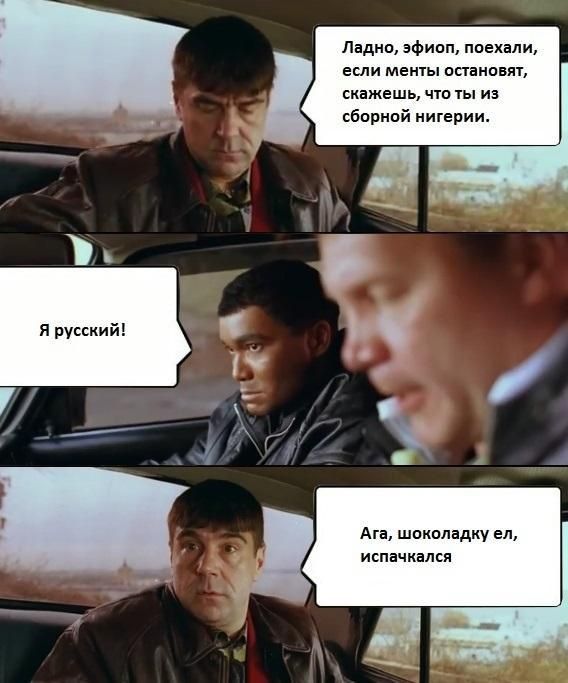 Ладно, эфип, поехали, если менты остановят, скажешь, что ты из сборной Нигерии.
Я русский!
Ага, шоколадку ел, испачкался.