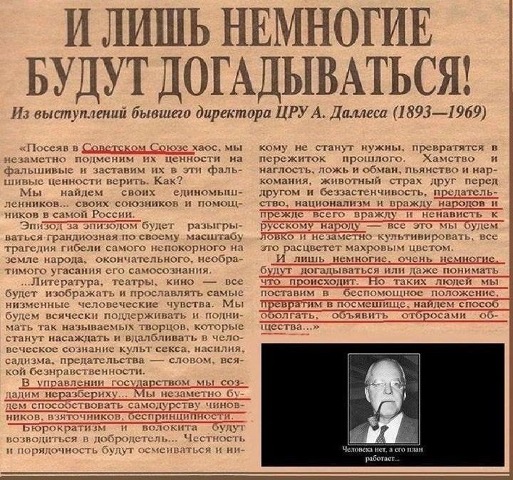 И лишь немногие будут догадываться!
Из выступлений бывшего директора ЦРУ А. Далеса (1893—1969)

“Посев в Советском Союзе хаос, мы знаем, что нам нужно, превращаться в перегрузку. “Являюсь к страху и памяти, когда иначе трактую, чем-то охватывающее.”

И мы найдем свои системы, управляя системой. Нужно расшифровать и развивать, как на самом глубоком уровне изначальной российской культуры.

... “Мы поднимаем это, стремясь отразить самую сути в каждом.”

Наши порывы и решения будут наигрубейшими.
