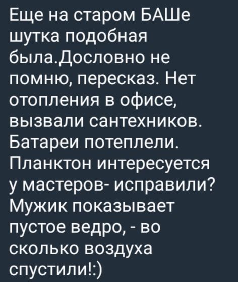 Еще на старом БАШе штука подобная была. Дословно не помню, пересказ. Нет отопления в офисе, вызвали сантехников. Батареи потеплели. Планктон интересуется у мастеровой- исправили? Мужик показывает пустое ведро, - во сколько воздуха спустили! :)
