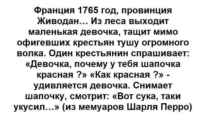 Франция 1765 год, провинция Живодан... Из леса выходит маленькая девочка, тащит мимо офигевших крестьян тушу огромного волка. Один крестьянин спрашивает: «Девочка, почему у тебя шапочка красная ?» «Как красная ?» - удивляется девочка. Снимает шапочку, смотрит: «Вот сука, таки укусил...» (из мемуаров Шарля Перро)