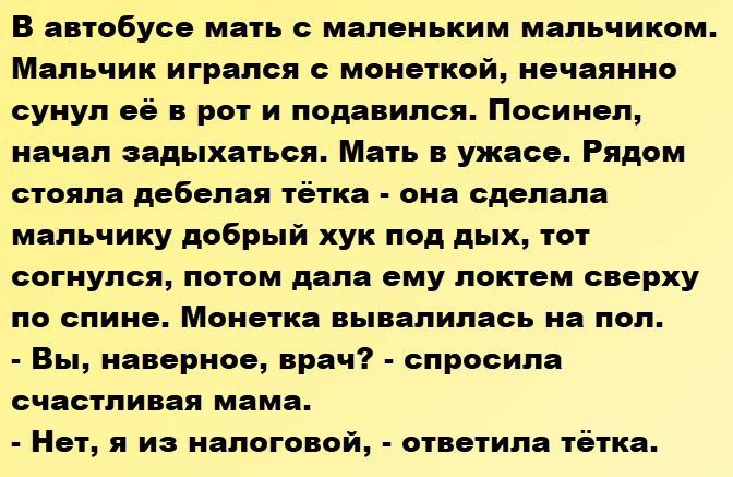 В автобусе мать с маленьким мальчиком. Мальчик игрался с монеткой, нечайно сунул её в рот и подавился. Посинел, начал задыхаться. Мать в ужасе. Рядом стояла дебелая тётка - она сделала мальчику добрый хук под дых, тот согнулся, потом дала ему локтем сверху по спине. Монетка вывалилась на пол.
- Вы, наверное, врач? - спросила счастливая мама.
- Нет, я из налоговой, - ответила тётка.