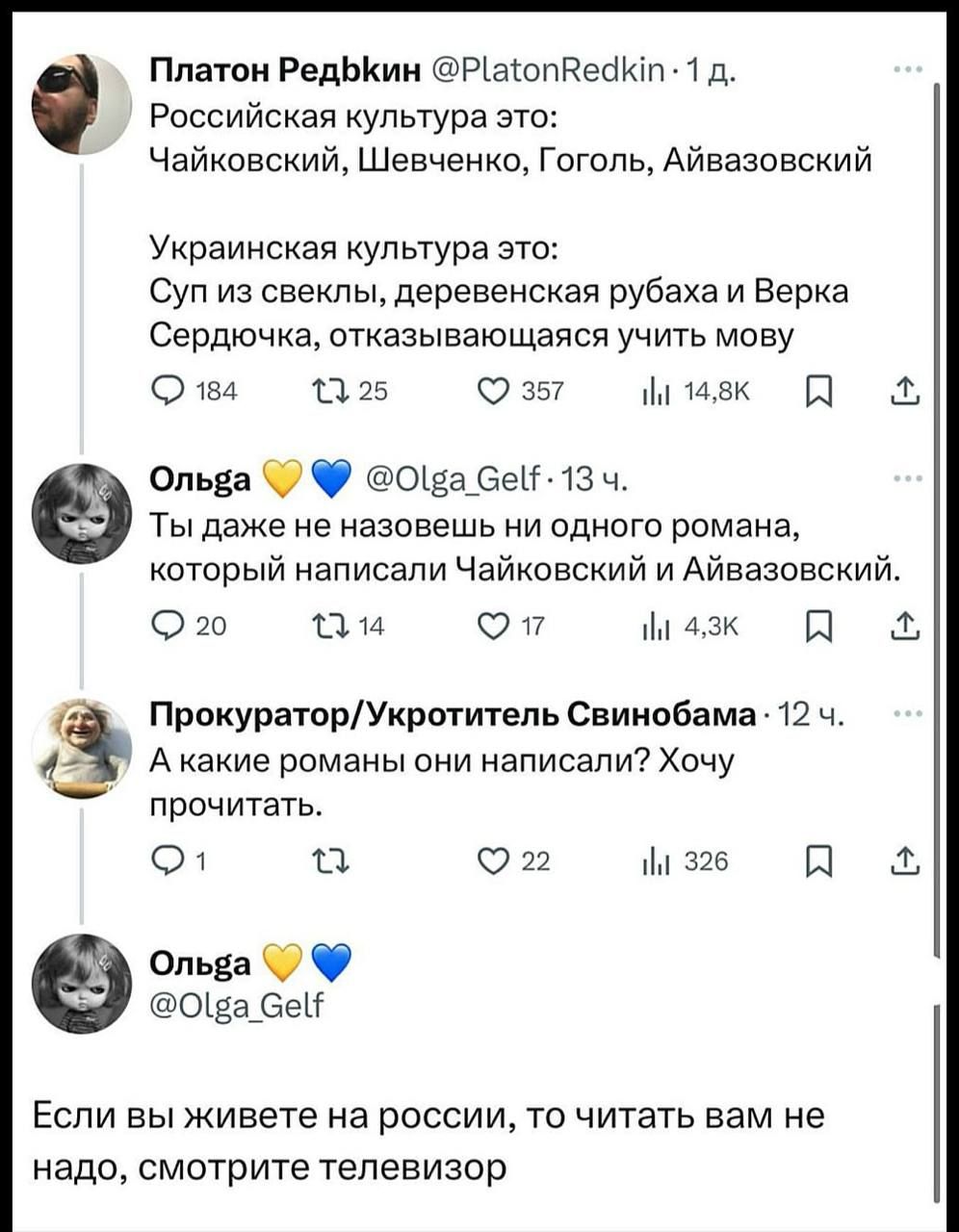 Российская культура это: Чайковский, Шевченко, Гоголь, Айвазовский
Украинская культура это: Суп из свеклы, деревенская рыбака и Верка Сердючка, отказывающаяся учить мову
Ты даже не назовешь ни одного романа, который написал Чайковский и Айвазовский.
А какие романы они написали? Хочу прочитать.
Если вы живете на россии, то читать вам не надо, смотрите телевизор.
