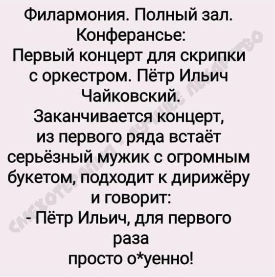 Филармония. Полный зал. Конференсанье:
Первый концерт для скрипки с оркестром. Пётр Ильич Чайковский.
Заканчивается концерт, из первого ряда встаёт серьёзный мужик с огромным букетом, подходит к дирижёру и говорит:
- Пётр Ильич, для первого раза просто о*енно!