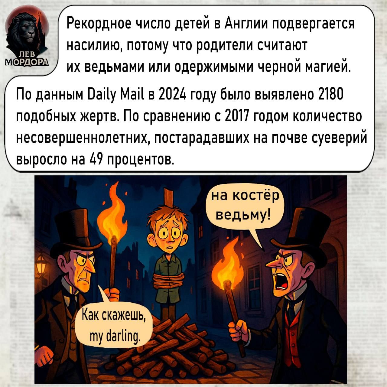 Рекордное число детей в Англии подвергается насилию, потому что родители считают их ведьмами или одержимыми черной магией.

По данным Daily Mail в 2024 году было выявлено 2180 подобных жертв. По сравнению с 2017 годом количество несоершеннолетних, пострадавших на почве суеверий, выросло на 49 процентов.

на кость ведьму!

Как скажешь, my darling.