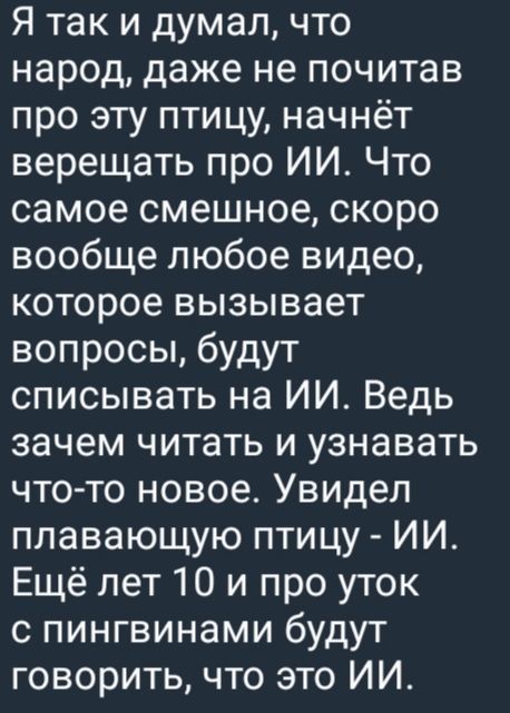 Я так и думал, что народ, даже не почитав про эту птицу, начнёт верещать про ИИ. Что самое смешное, скоро вообще любое видео, которое вызывает вопросы, будут списывать на ИИ. Ведь зачем читать и узнавать что-то новое. Увидел плавающую птицу - ИИ. Ещё лет 10 и про уток с пингвинами будут говорить, что это ИИ.