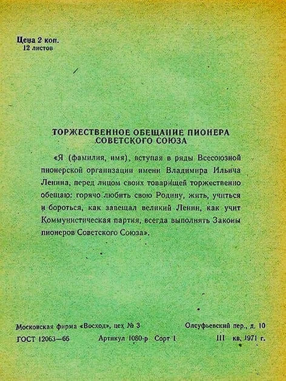 Торжественное обещание пионера Советского Союза

«Я (фамилия, имя), вступая в ряды Всесоюзной пионерской организации имени Владимира Ильича Ленина, перед лицом своих товарищей торжественно обещаю: горяче любить свою Родину, жить, учиться и бороться, как завещал великий Ленин, как учит Коммунистическая партия, всегда выполнять Законы пионеров Советского Союза.»