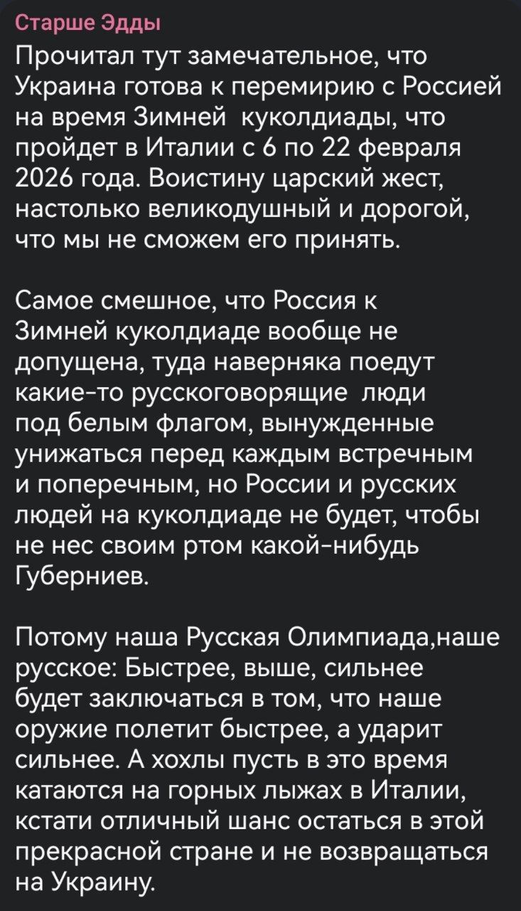 Старше Эдды

Прочитал тут замечательное, что Украина готова к перемирию с Россией на время Зимней куколиады, что пройдет в Италии с 6 по 22 февраля 2026 года. Воистину царский жест, настолько великолепный и дорогой, что мы не сможем его принять.

Самое смешное, что Россия к Зимней куколиады вообще не допущена, туда наверняка поедут какие-то русскоговорящие люди под белым флагом, вынужденные унижаться перед каждым встречным и поперечным, но России и русских людей на куколиады не будет, чтобы не нести своим ртом какой-нибудь Губерниев.

Потому наша Русская Олимпиада, наше русское: Быстрее, выше, сильнее будет заключаться в том, что наше оружие полетит быстрее, а ударит сильнее. А плоховато это будет в этом разе кататься на горных лыжах в Италии, кстати отличный шанс остаться в этой прекрасной стране и не возвращаться на Украину.
