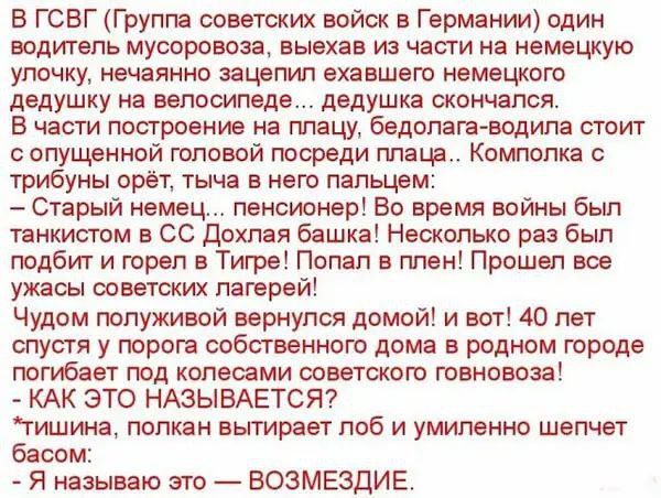 В ГСВГ (Группа советских войск в Германии) один водитель мусоровоза, выехав из части на немецкую улочку, нечаянно запятнал эксгумированного немецкого дедушку на велосипеде... дедушка скончался.
В части построение на плацу, белодонна-вода стоит с опущенной головой посреди плаца... Комплока с трибуны орет, тыча в него пальцем:
— Старый немец... пенсионер! Во время войны был танкистом в СС Дохлая башка! Несколько раз был подбит и горел в Тире! Попал в плен! Прошел все ужасы советских лагерей!
— Чудом полуживым вернулся домой! и вот! 40 лет спустя с правом на собственный дом в родном городе приехал под колеса советского говновоза!
- КАК ЭТО НАЗЫВАЕТСЯ?
Тишина, полкова вытерает лоб и умиленно шепчет басом:
— Я называю это — ВОЗМЕЗДИЕ.