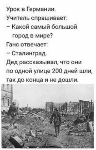 Урок в Германии. Учитель спрашивает: – Какой самый большой город в мире? Ганс отвечает: – Сталинград. Дед рассказывал, что они по одной улице 200 дней шли, так до конца и не дошли.