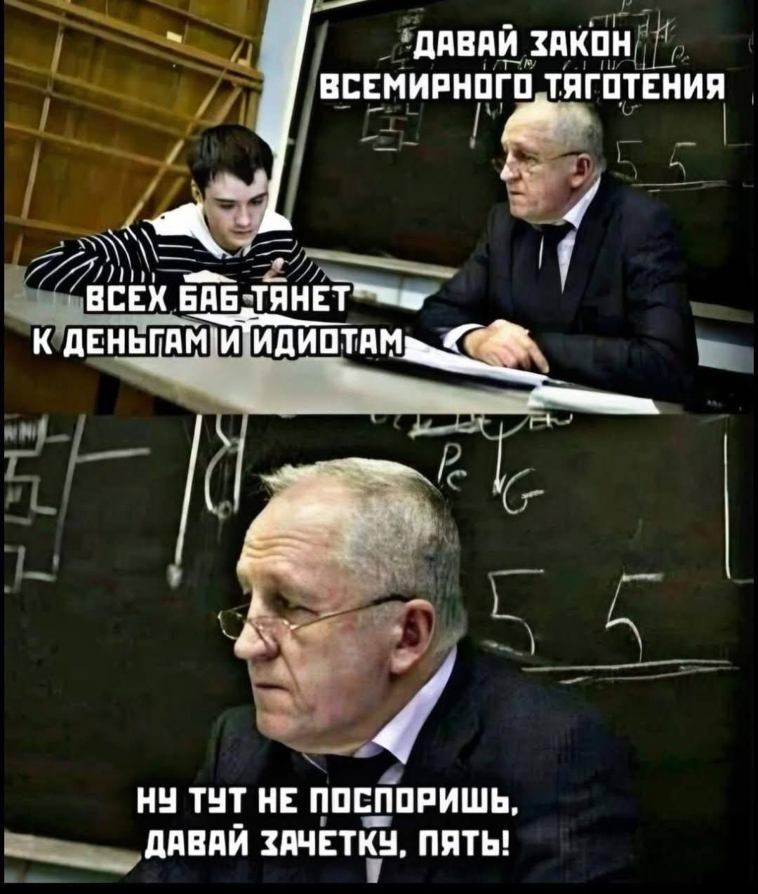 ДАВАЙ ЗАКОН ВСЕЛЕНСКОГО ТЯГОТЕНИЯ
ВСЕХ БАБ ТЯНЕТ
К ДЕНЬГАМ И ИДИOTAM
НУ ТУТ НЕ ПОСПОРИШЬ,
ДАВАЙ ЗАЧЕТКУ, ПЯТЬ!