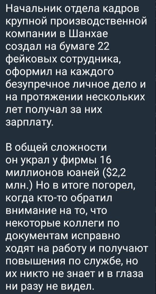 Начальник отдела кадров крупной производственной компании в Шанхае создал на бумаге 22 фейковых сотрудников, оформил на каждого безупречное личное дело и на протяжении нескольких лет получал за них зарплату.

В общей сложности он украл у фирмы 16 миллионов юаней ($2,2 млн.) Но в итоге погорел, когда кто-то обратил внимание на то, что некоторые коллеги по документам исправно ходят на работу и получают повышения по службе, но их никто не знает и в глаза ни разу не видел.