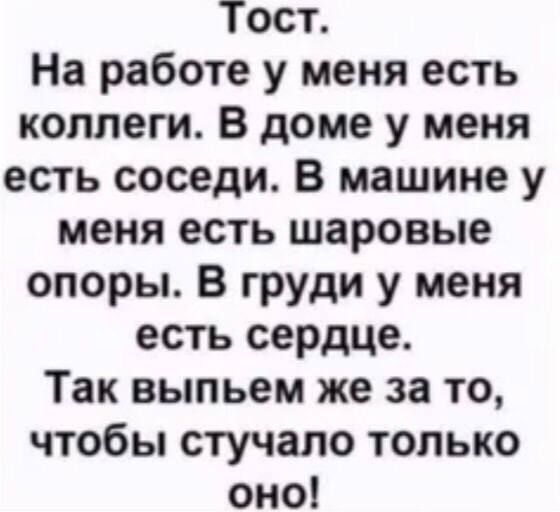 Тост.
На работе у меня есть коллеги. В доме у меня есть соседи. В машине у меня есть шаровые опоры. В груди у меня есть сердеч.
Так выпьем же за то, чтобы стучало только оно!