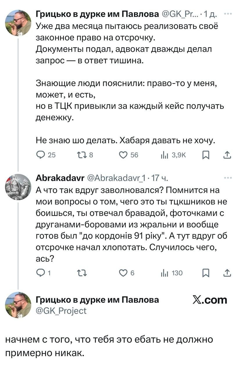 Уже два месяца пытаюсь реализовать своё законное право на отсрочку.
Документы подал, адвокат дважды делал запрос — в ответ тишина.

Знающие люди пояснили: право-то у меня, может, и есть, но в ТЦК привыкли за каждый кейс получать денежку.

Не знаю шо делать. Хабаря давать не хочу.

А что так вдруг заволновался? Помнится на моём вопросу о том, чего это ты тчкашников не боишься, ты отвечал бравардой, фоточками с другими-боярами из жальни и вообще готов был 