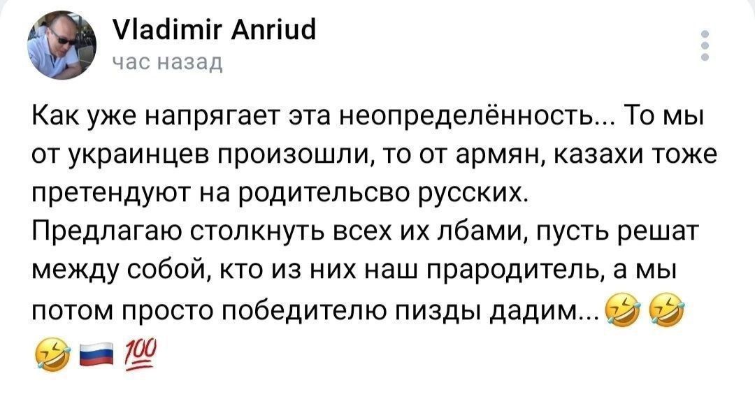 Как уже напрягает эта неопределённость... То мы от украинцев произошли, то от армян, казахи тоже претендуют на родительство русских. Предлагаю столкнуть всех их лбами, пусть решат между собой, кто из них наш прародитель, а мы потом просто победителю пизды дадим...