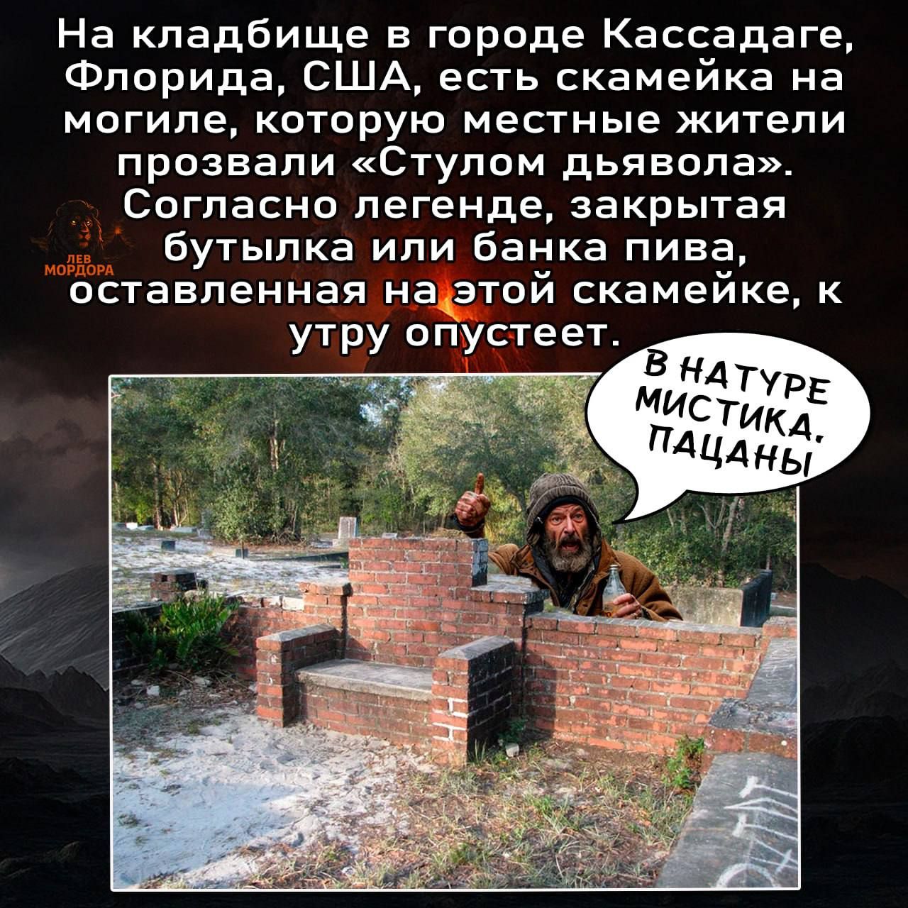 На кладбище в городе Кассадэ, Флорида, США, есть скамейка на могиле, которую местные жители прозвали «Стулом дьявола». Согласно легенде, закрытая бутылка или банка пива, оставленная на этой скамейке, к утру опустеет.

В натуре мистика. Пацаны!