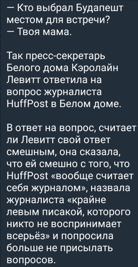 — Кто выбрал Будапешт местом для встречи? — Твоя мама.

Так пресс-секретарь Белого дома Кэролайн Левитт ответила на вопрос журналиста HuffPost в Белом доме.

В ответ на вопрос, считает ли Левитт свой ответ смешным, она сказала, что ей смешно с того, что HuffPost «вообще считает себя журналом», назвала журналиста «крайне левым писакой, которого никто не воспринимает всерьёз» и попросила больше не присылать вопросов.