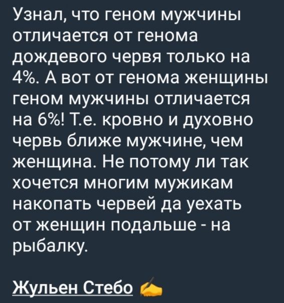 Узнал, что геном мужчины отличается от генома дождевого червя только на 4%. А вот от гена женщины геном мужчины отличается на 6%! Т.e. кровно и духовно червь ближе мужчине, чем женщине. Не потому ли так хочется многим мужикам накопать червей да уехать от женщин подальше - на рыбалку.

Жульен Стебо!