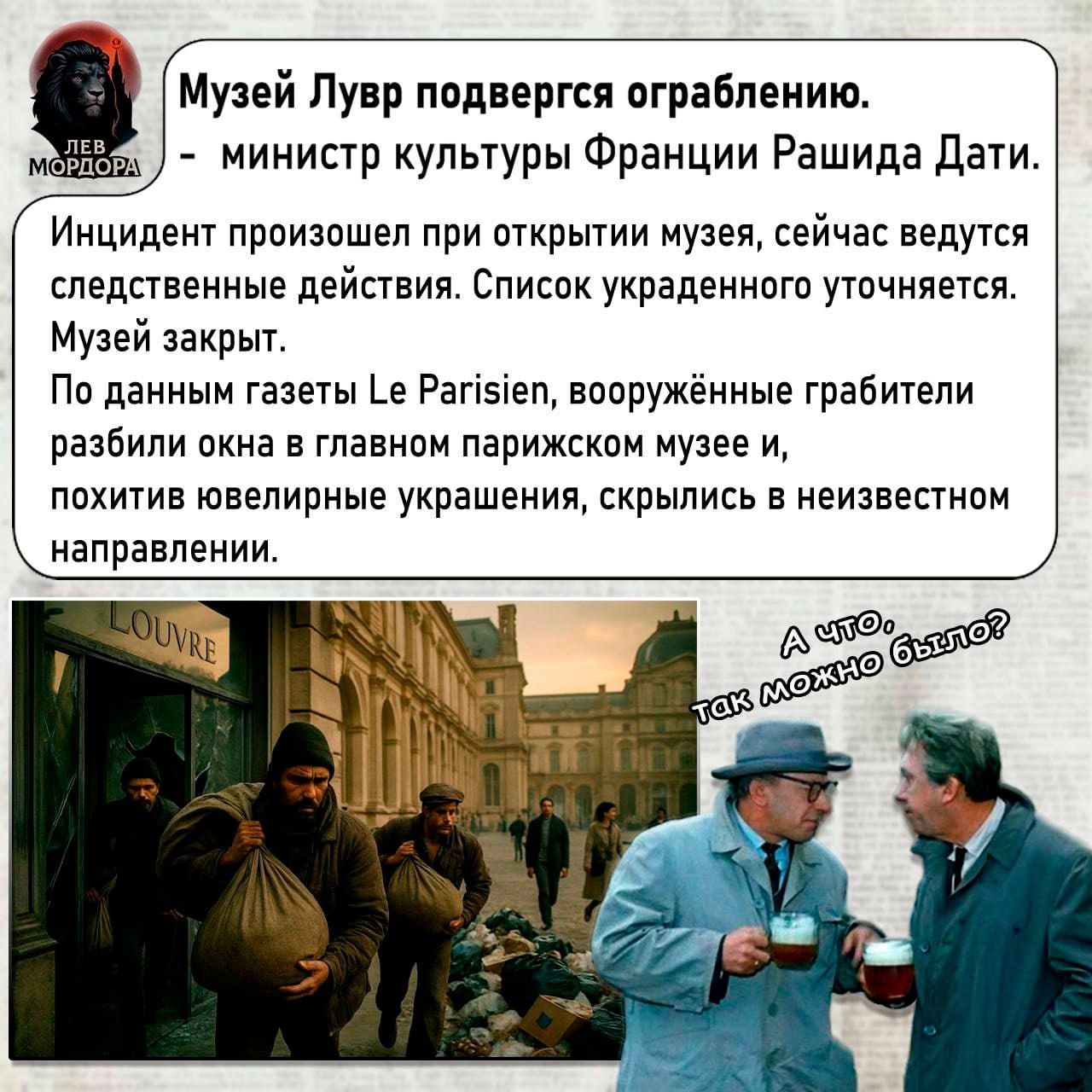 Музей Лувр подвергся ограблению.
- министр культуры Франции Рашида Дати.
Инцидент произошёл при открытии музея, сейчас ведутся следственные действия. Список украденного уточняется.
Музей закрыт.
По данным газеты Le Parisien, вооружённые грабители разбили окна в главном парижском музее и, похитив ювелирные украшения, скрылись в неизвестном направлении.