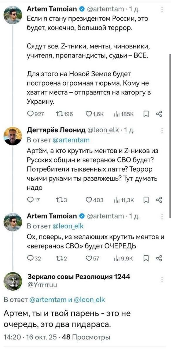 Если я стану президентом России, это будет, конечно, большой террор.

Садят все. Z-ттики, менты, чиновники, учителя, пропагандисты, судьи – ВСЕ.

Для этого на Новой Земле будет построена огромная тюрьма. Кому не хватит места – отправят на категорию в Украину.

Артьем, а кто крутить ментов и Z-ников из Русских общин и ветеранов СВО будет? Потребители тыквенных латте? Террор чьими руками ты развяжешь? Тут думать надо.

Ох, поверь, из желающих крутить ментов и «ветеранов СВО» будет ОЧЕРЕДЬ.

Артем, ты и твой парень – это не очередь, это два пидараса.