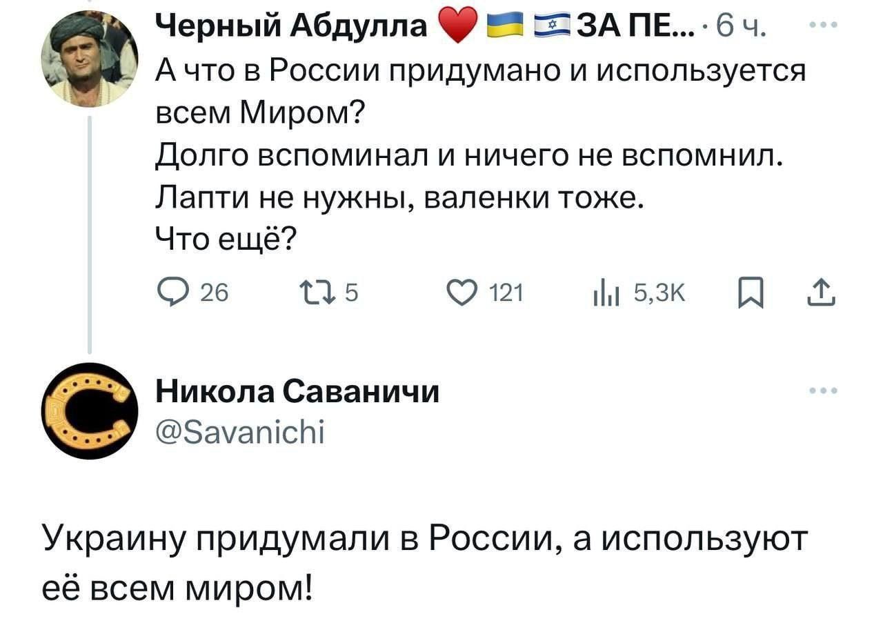 Черный Абдулла ❤️ 🇺🇦 🇬🇪 А что в России придумано и используется всем Миром? Долго вспомнил и ничего не вспомнил. Лапти не нужны, валенки тоже. Что ещё? Никола Саваничи @Savanichi: Украина придумали в России, а используют её всем миром!