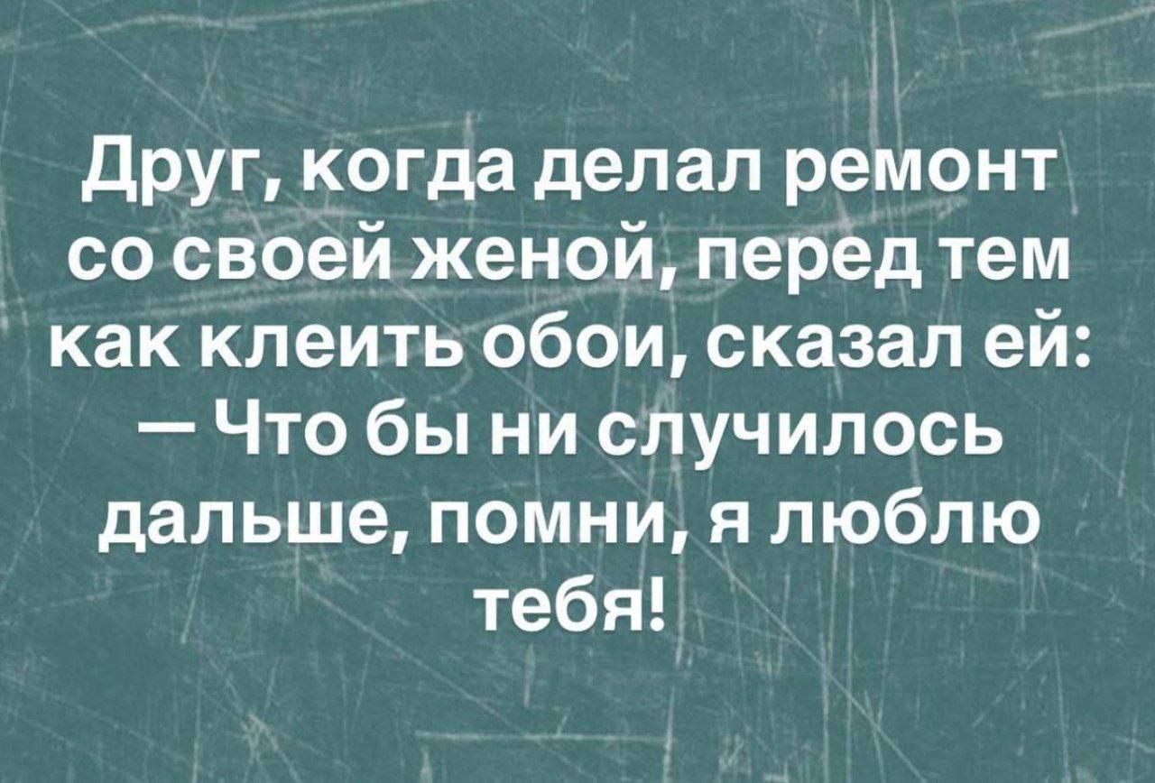 Друг, когда делал ремонт со своей женой, перед тем как клеить обои, сказал ей: — Что бы ни случилось дальше, помни, я люблю тебя!