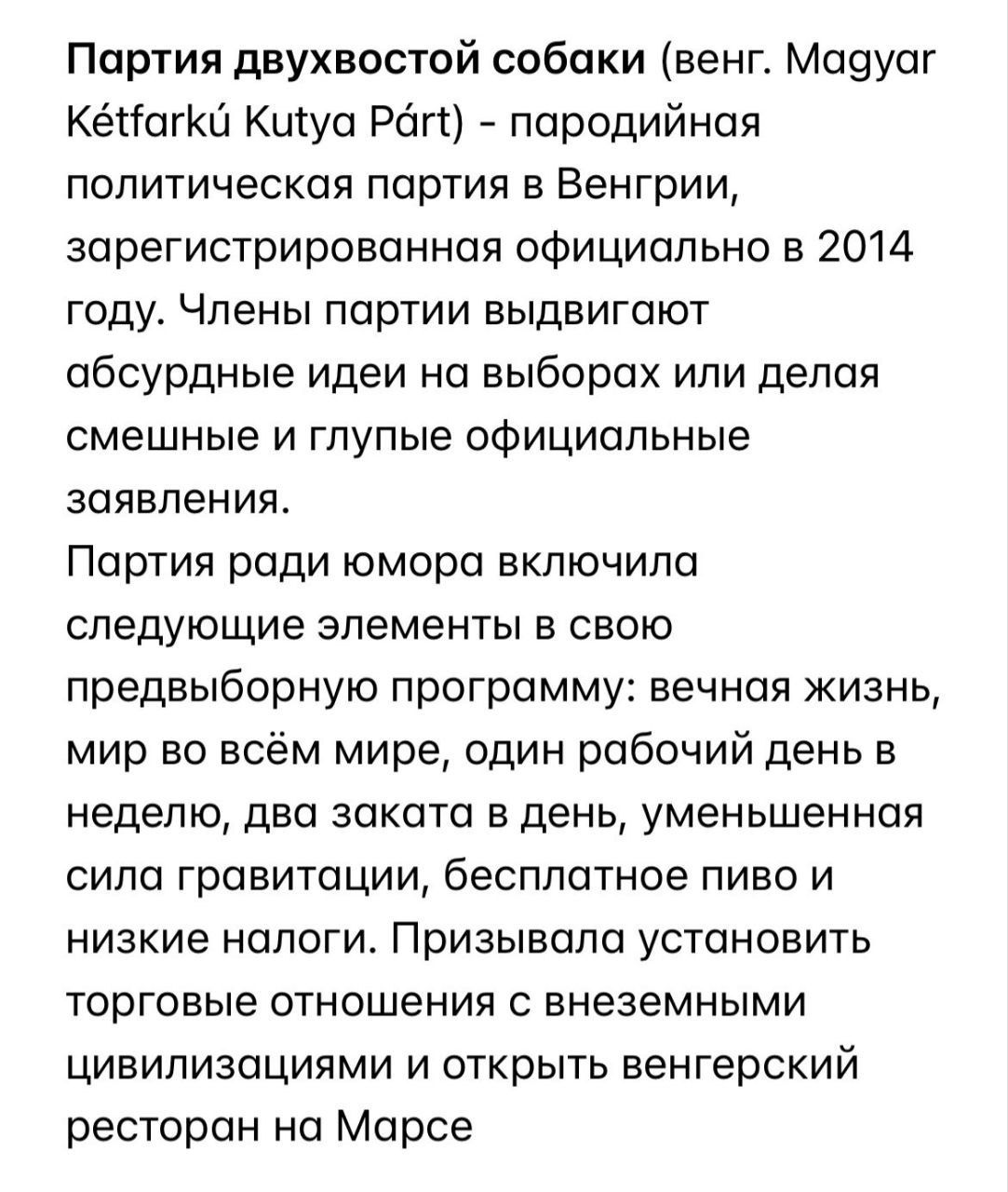 Партия двуххвостой собаки (венг. Magyar Kétfarkú Kutya Párt) - пародийная политическая партия в Венгрии, зарегистрированная официально в 2014 году. Члены партии выдвигают абсурдные идеи на выборах или делая смешные и глупые официальные заявления. Партия ради юмора включила следующие элементы в свою предвыборную программу: вечная жизнь, мир во всём мире, один рабочий день в неделю, два заката в день, уменьшенная сила гравитации, бесплатное пиво и низкие налоги. Призывала установить торговые отношения с внешними цивилизациями и открыть венгерский ресторан на Марсе