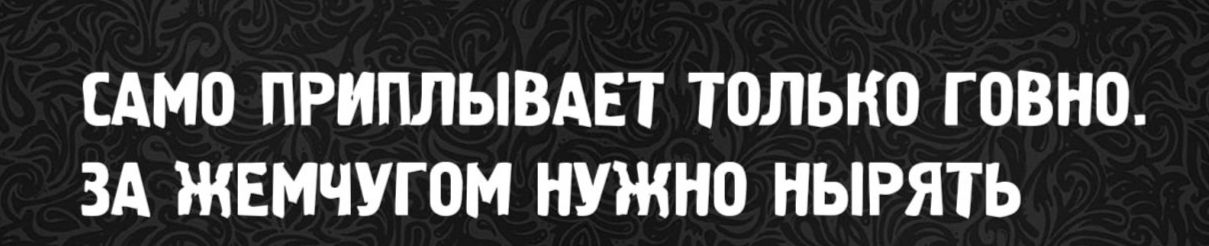 САМО ПРИПЛЫВАЕТ ТОЛЬКО ГОВНО. ЗА ЖЕМЧУТОМ НУЖНО НЫРЯТЬ