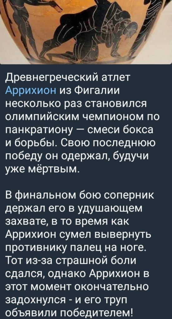 Древнегреческий атлет Аррихион из Фигалии несколько раз становился олимпийским чемпионом по панкратиону — смеси бокса и борьбы. Свою последнюю победу он одержал, будучи уже мёртвым. В финальном бою соперник держал его в удушающем захвате, в то время как Аррихион сумел вывернуть противника палец на ноге. Тот из-за страшной боли сдался, однако Аррихион в этот момент окончательно задохнулся - и его труп объявили победителем!
