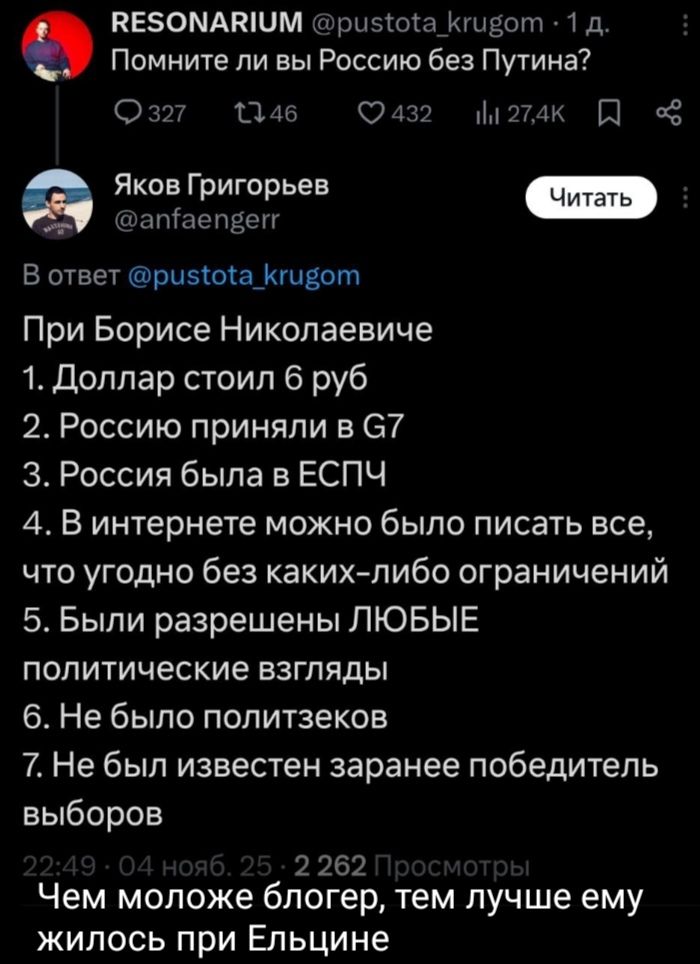 Помните ли вы Россию без Путина? При Борисе Николаевиче 1. Доллар стоил 6 руб 2. Россию приняли в G7 3. Россия была в ЕСПЧ 4. В интернете можно было писать всё, что угодно без каких-либо ограничений 5. Были разрешены ЛЮБЫЕ политические взгляды 6. Не было политтеков 7. Не был известен заранее победитель выборов Чем моложе блогер, тем лучше ему жилось при Ельцине